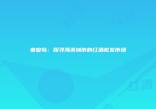 秦皇岛：探寻海滨城市的红酒批发市场