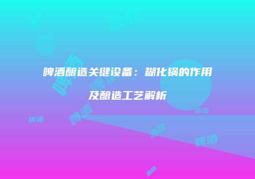 啤酒酿造关键设备：糊化锅的作用及酿造工艺解析