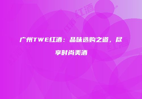 广州TWE红酒：品味选购之道，尽享时尚美酒