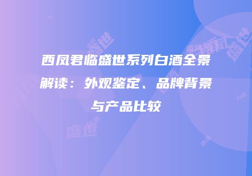 西凤君临盛世系列白酒全景解读：外观鉴定、品牌背景与产品比较