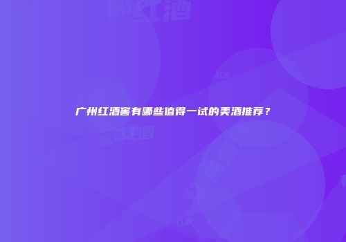 广州红酒窖有哪些值得一试的美酒推荐？