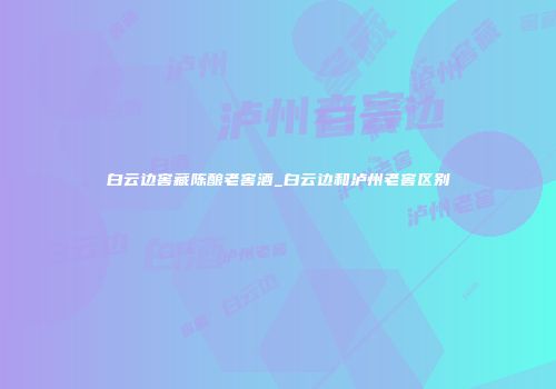 白云边窖藏陈酿老窖酒_白云边和泸州老窖区别