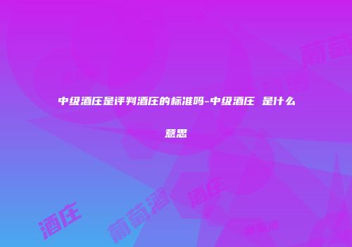 中级酒庄是评判酒庄的标准吗-中级酒庄 是什么意思