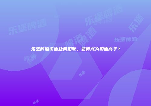 乐堡啤酒销售业务招聘，如何成为销售高手？