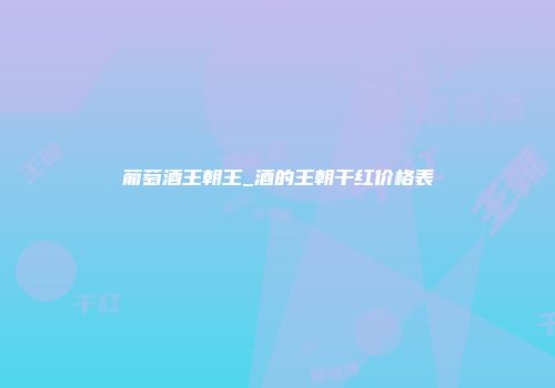 葡萄酒王朝王_酒的王朝干红价格表