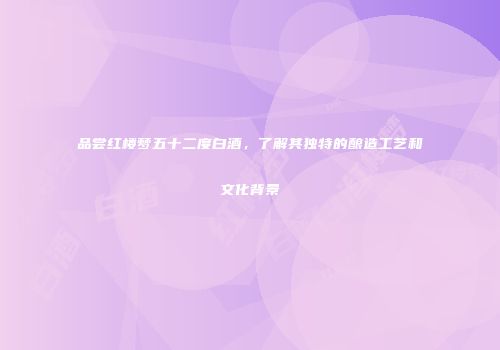 品尝红楼梦五十二度白酒，了解其独特的酿造工艺和文化背景