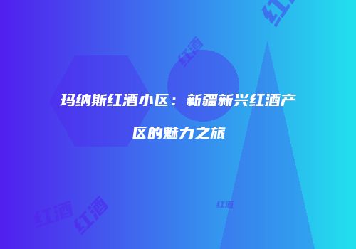 玛纳斯红酒小区：新疆新兴红酒产区的魅力之旅