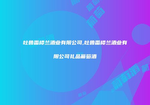 吐鲁番楼兰酒业有限公司,吐鲁番楼兰酒业有限公司礼品葡萄酒