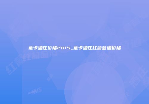 慕卡酒庄价格2015_慕卡酒庄红葡萄酒价格