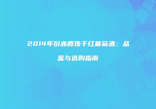 2014年份赤霞珠干红葡萄酒：品鉴与选购指南