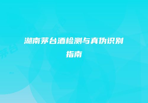 湖南茅台酒检测与真伪识别指南