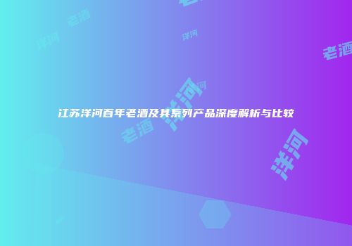 江苏洋河百年老酒及其系列产品深度解析与比较