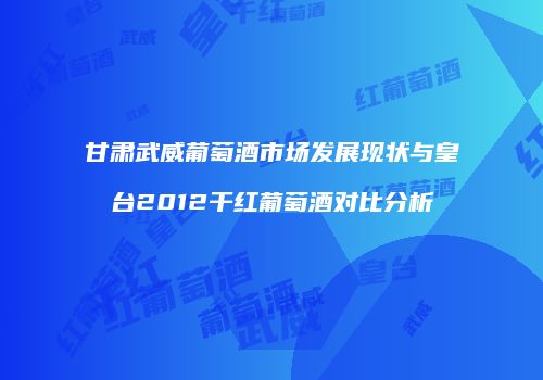甘肃武威葡萄酒市场发展现状与皇台2012干红葡萄酒对比分析