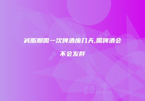 减脂期喝一次啤酒废几天,喝啤酒会不会发胖