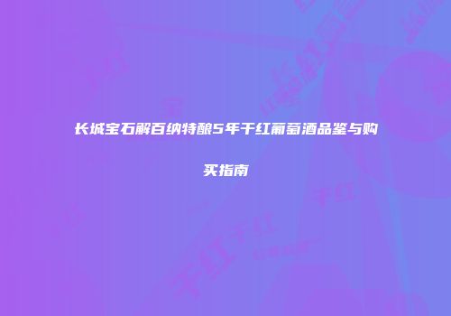 长城宝石解百纳特酿5年干红葡萄酒品鉴与购买指南