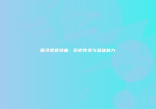 探寻老窖特曲：历史传承与品味魅力
