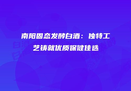 南阳固态发酵白酒：独特工艺铸就优质保健佳选