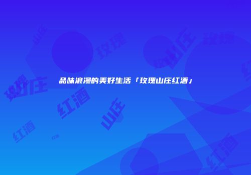 品味浪漫的美好生活「玫瑰山庄红酒」