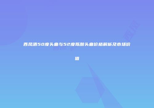 西凤酒50度头曲与52度陈酿头曲价格解析及市场价值