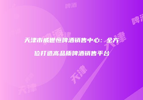 天津市威世恒啤酒销售中心：全方位打造高品质啤酒销售平台