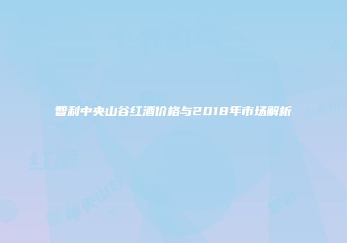 智利中央山谷红酒价格与2018年市场解析