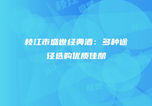 枝江市盛世经典酒：多种途径选购优质佳酿