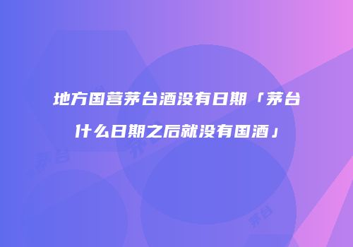 地方国营茅台酒没有日期「茅台什么日期之后就没有国酒」