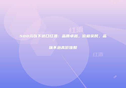500元以下进口红酒：品质卓越，价格亲民，品味不逊高价佳酿