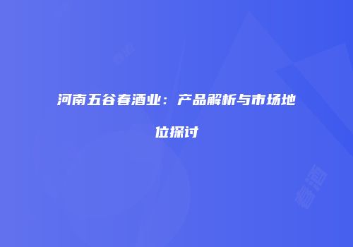 河南五谷春酒业：产品解析与市场地位探讨