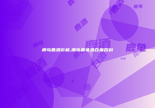 椰岛鹿酒价格,椰岛鹿龟酒百度百科