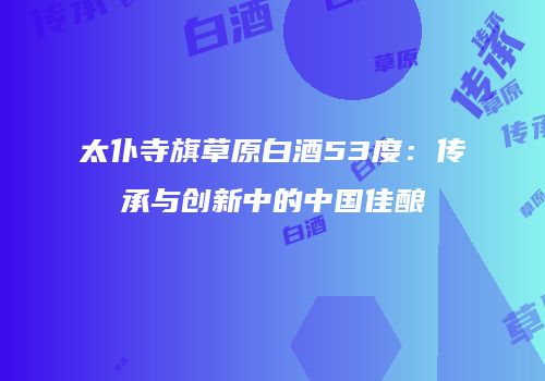 太仆寺旗草原白酒53度：传承与创新中的中国佳酿