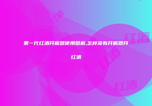第一代红酒开瓶器使用图解,怎样没有开瓶器开红酒