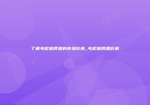 了解考尼格啤酒的市场价格_考尼格啤酒价格