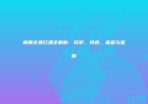 格鲁吉亚红酒全解析：历史、特色、品鉴与鉴别