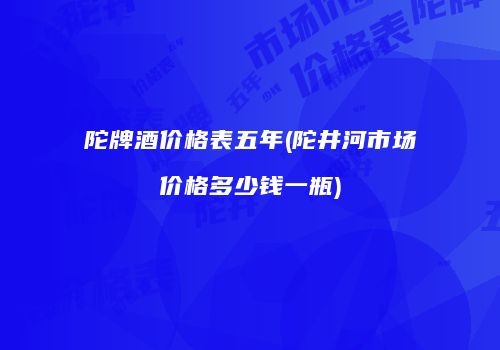 陀牌酒价格表五年(陀井河市场价格多少钱一瓶)