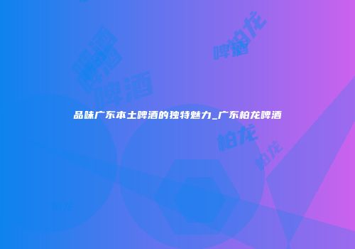 品味广东本土啤酒的独特魅力_广东柏龙啤酒