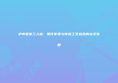 泸州老窖三人炫：现代审美与传统工艺结合的社交佳酿
