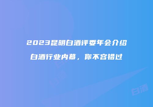 2023昆明白酒评委年会介绍白酒行业内幕，你不容错过