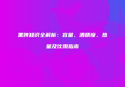 黑啤知识全解析：容量、酒精度、热量及饮用指南