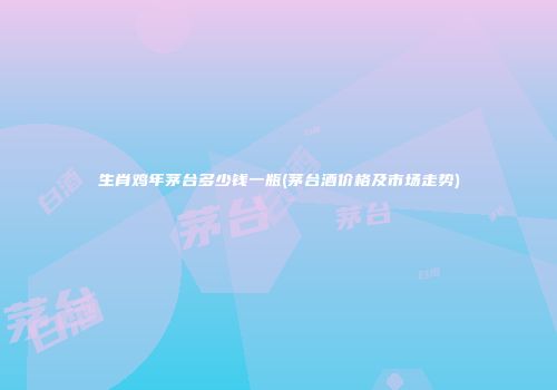 生肖鸡年茅台多少钱一瓶(茅台酒价格及市场走势)