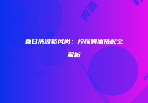 夏日清凉新风尚：柠檬啤酒搭配全解析
