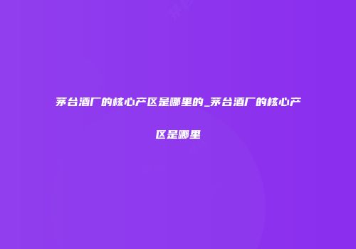 茅台酒厂的核心产区是哪里的_茅台酒厂的核心产区是哪里