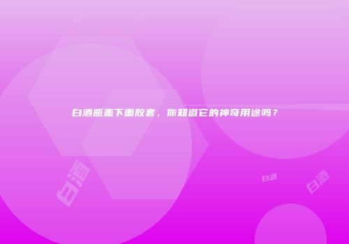 白酒瓶盖下面胶套，你知道它的神奇用途吗？