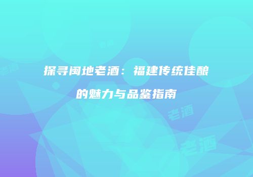 探寻闽地老酒：福建传统佳酿的魅力与品鉴指南