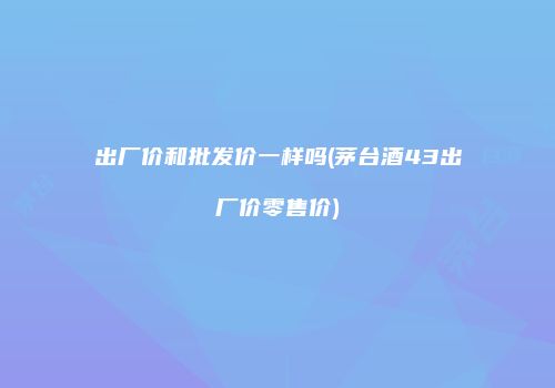 出厂价和批发价一样吗(茅台酒43出厂价零售价)