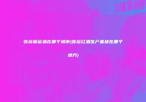 张裕葡萄酒在哪个城市(张裕红酒生产基地在哪个地方)