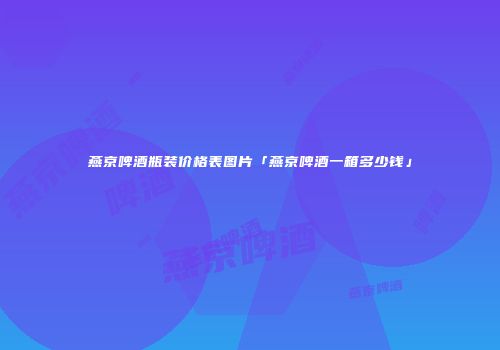 燕京啤酒瓶装价格表图片「燕京啤酒一箱多少钱」