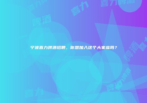 宁波喜力啤酒招聘，你想加入这个大家庭吗？