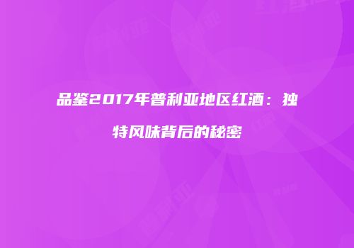品鉴2017年普利亚地区红酒：独特风味背后的秘密
