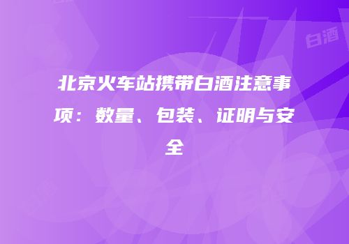 北京火车站携带白酒注意事项：数量、包装、证明与安全